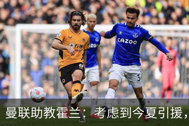 曼联助教霍兰：考虑到今夏引援，本赛季确实让人感到乐观